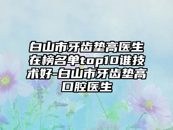 白山市牙齿垫高医生在榜名单top10谁技术好-白山市牙齿垫高口腔医生