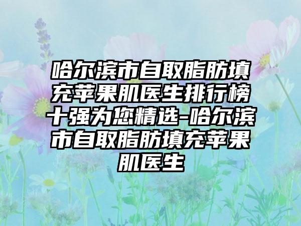 哈尔滨市自取脂肪填充苹果肌医生排行榜十强为您精选-哈尔滨市自取脂肪填充苹果肌医生