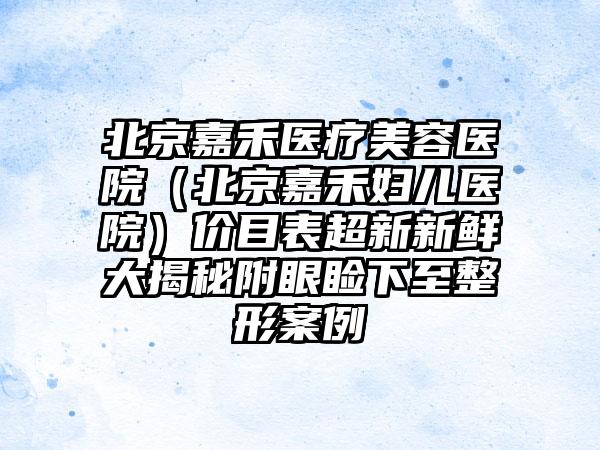 北京嘉禾医疗美容医院（北京嘉禾妇儿医院）价目表超新新鲜大揭秘附眼睑下至整形案例