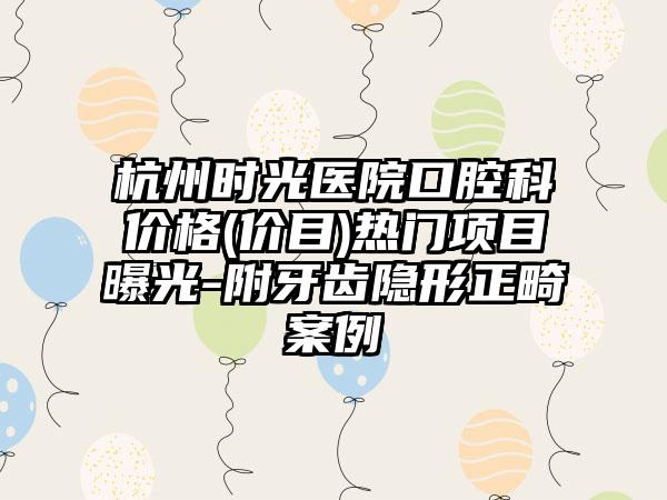 杭州时光医院口腔科价格(价目)热门项目曝光-附牙齿隐形正畸案例