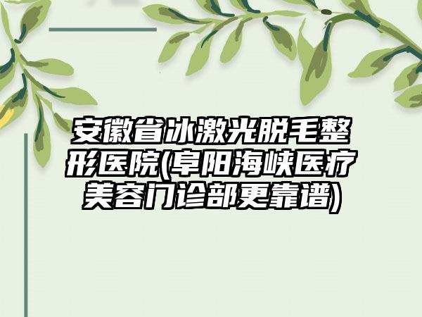 安徽省冰激光脱毛整形医院(阜阳海峡医疗美容门诊部更靠谱)