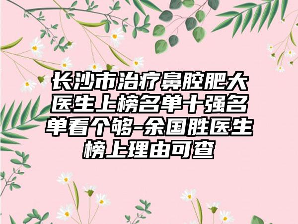 长沙市治疗鼻腔肥大医生上榜名单十强名单看个够-余国胜医生榜上理由可查