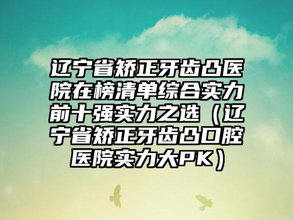 辽宁省矫正牙齿凸医院在榜清单综合实力前十强实力之选（辽宁省矫正牙齿凸口腔医院实力大PK）