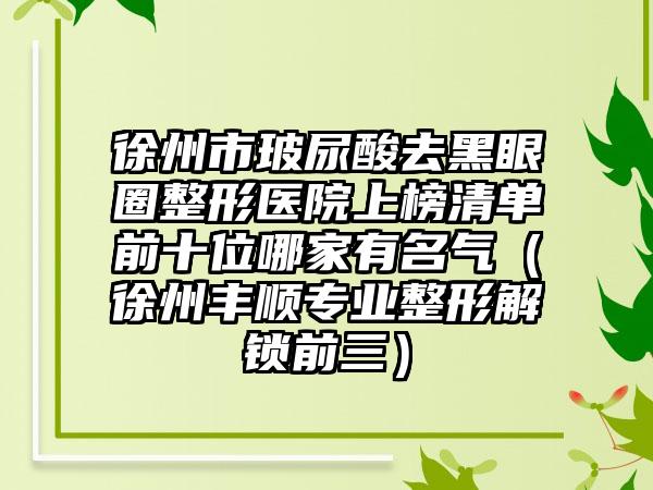 徐州市玻尿酸去黑眼圈整形医院上榜清单前十位哪家有名气（徐州丰顺专业整形解锁前三）