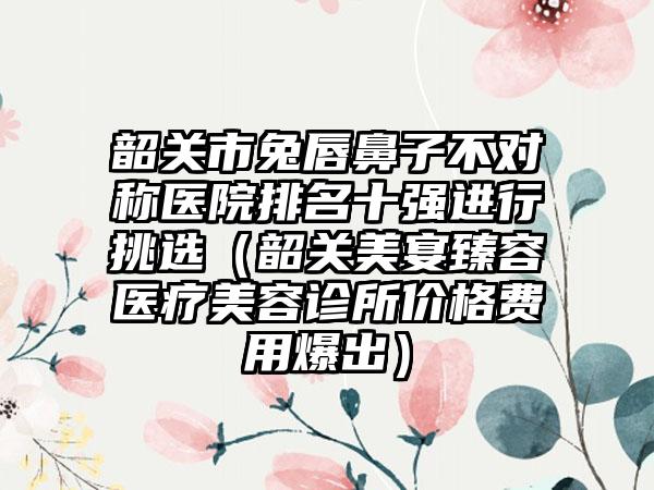 韶关市兔唇鼻子不对称医院排名十强进行挑选（韶关美宴臻容医疗美容诊所价格费用爆出）