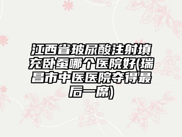 江西省玻尿酸注射填充卧蚕哪个医院好(瑞昌市中医医院夺得最后一席)