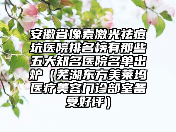 安徽省像素激光祛痘坑医院排名榜有那些五大知名医院名单出炉（芜湖东方美莱坞医疗美容门诊部室备受好评）