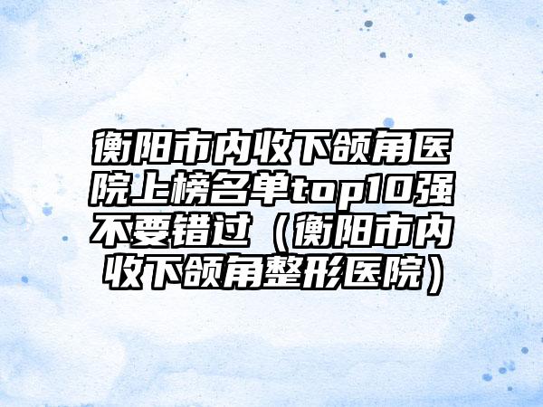 衡阳市内收下颌角医院上榜名单top10强不要错过（衡阳市内收下颌角整形医院）