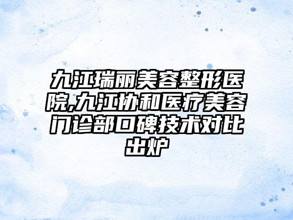 九江瑞丽美容整形医院,九江协和医疗美容门诊部口碑技术对比出炉