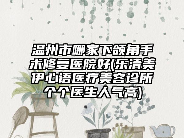 温州市哪家下颌角手术修复医院好(乐清美伊心语医疗美容诊所个个医生人气高)