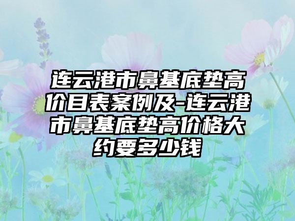 连云港市鼻基底垫高价目表案例及-连云港市鼻基底垫高价格大约要多少钱