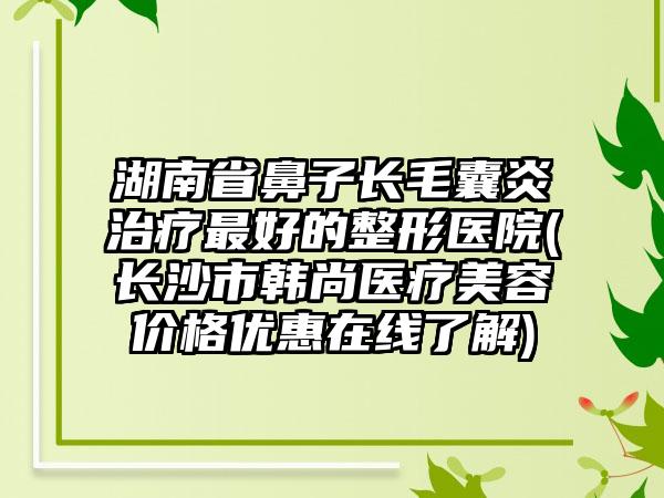 湖南省鼻子长毛囊炎治疗最好的整形医院(长沙市韩尚医疗美容价格优惠在线了解)