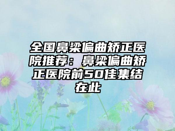 全国鼻梁偏曲矫正医院推荐：鼻梁偏曲矫正医院前50佳集结在此