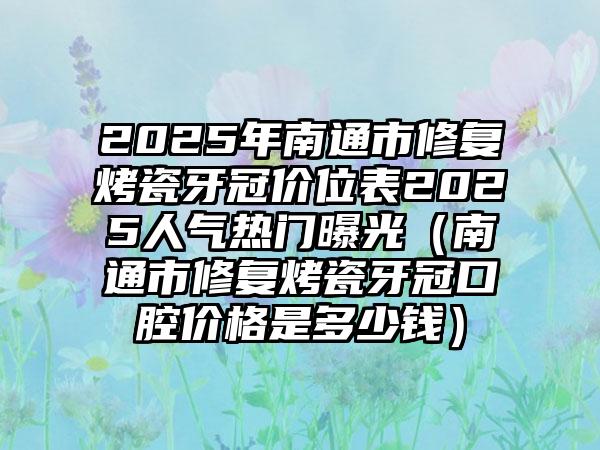 2025年南通市修复烤瓷牙冠价位表2025人气热门曝光（南通市修复烤瓷牙冠口腔价格是多少钱）