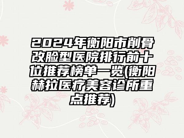 2024年衡阳市削骨改脸型医院排行前十位推荐榜单一览(衡阳赫拉医疗美容诊所重点推荐)