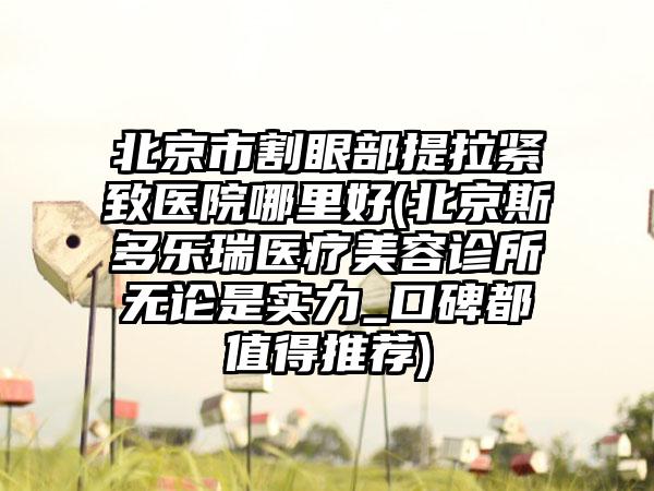 北京市割眼部提拉紧致医院哪里好(北京斯多乐瑞医疗美容诊所无论是实力_口碑都值得推荐)