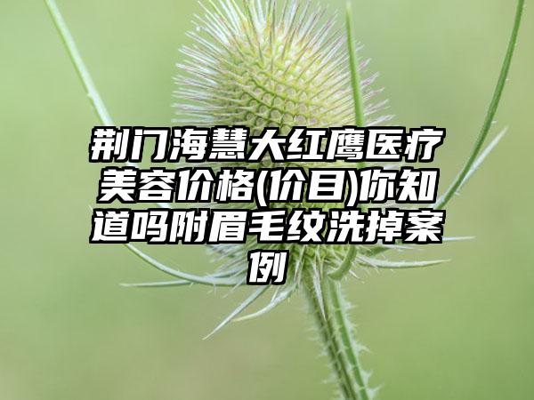 荆门海慧大红鹰医疗美容价格(价目)你知道吗附眉毛纹洗掉案例