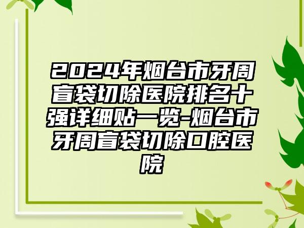 2024年烟台市牙周盲袋切除医院排名十强详细贴一览-烟台市牙周盲袋切除口腔医院