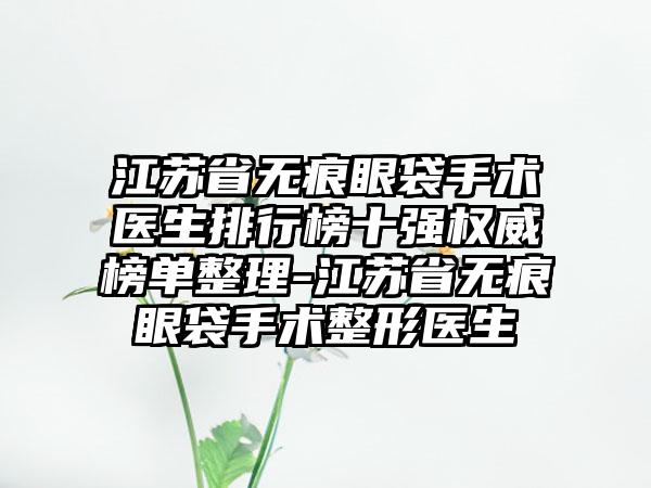 江苏省无痕眼袋手术医生排行榜十强权威榜单整理-江苏省无痕眼袋手术整形医生