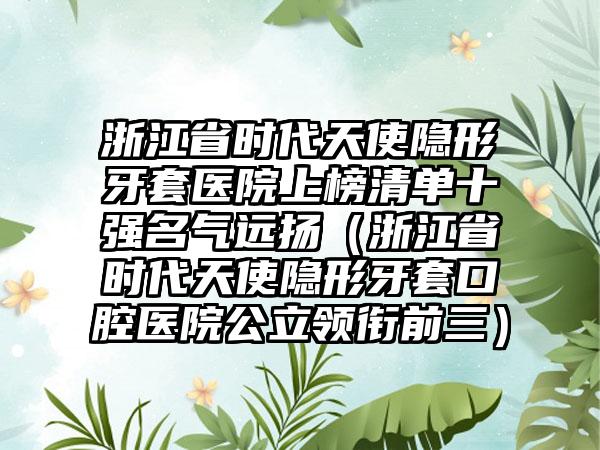 浙江省时代天使隐形牙套医院上榜清单十强名气远扬（浙江省时代天使隐形牙套口腔医院公立领衔前三）