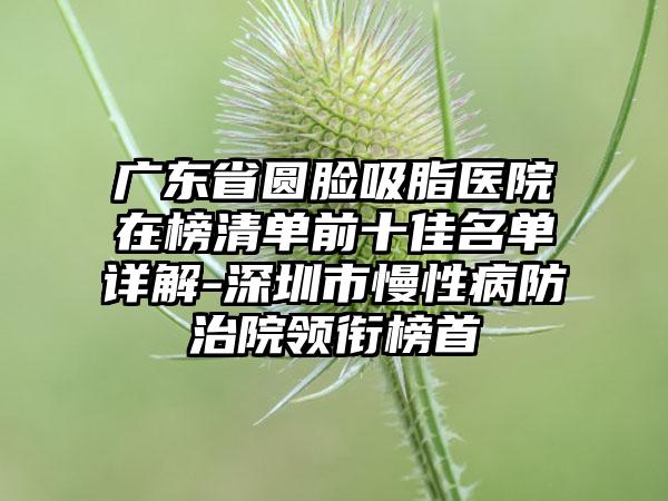 广东省圆脸吸脂医院在榜清单前十佳名单详解-深圳市慢性病防治院领衔榜首