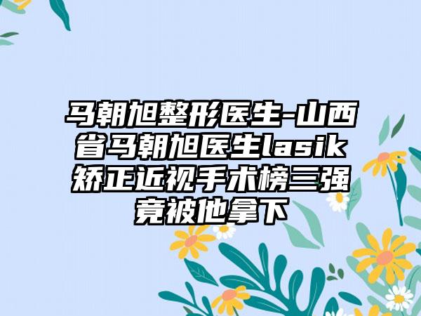 马朝旭整形医生-山西省马朝旭医生lasik矫正近视手术榜三强竟被他拿下