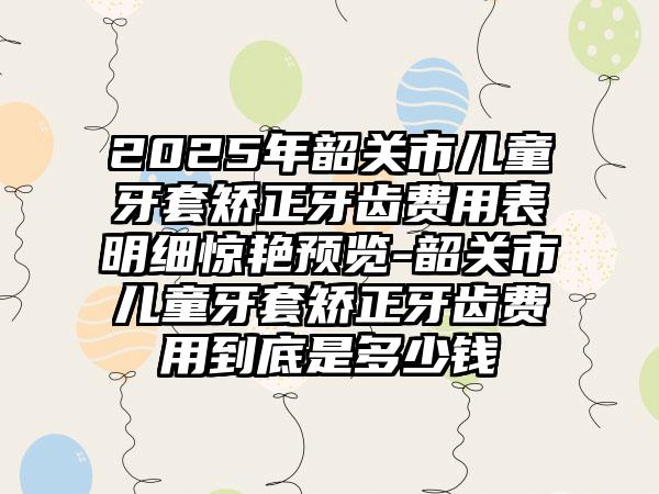 2025年韶关市儿童牙套矫正牙齿费用表明细惊艳预览-韶关市儿童牙套矫正牙齿费用到底是多少钱