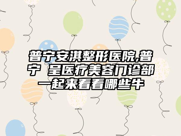 普宁安淇整形医院,普宁玥呈医疗美容门诊部一起来看看哪些牛