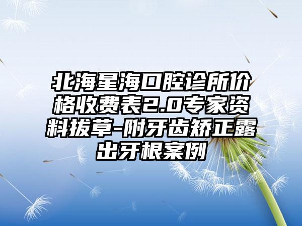 北海星海口腔诊所价格收费表2.0专家资料拔草-附牙齿矫正露出牙根案例