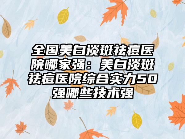 全国美白淡斑祛痘医院哪家强：美白淡斑祛痘医院综合实力50强哪些技术强