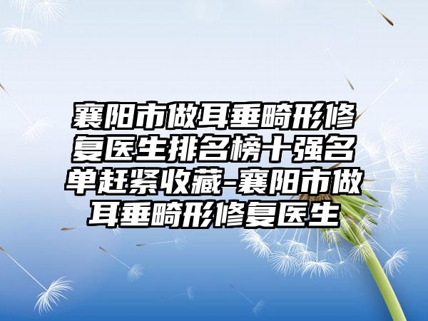 襄阳市做耳垂畸形修复医生排名榜十强名单赶紧收藏-襄阳市做耳垂畸形修复医生