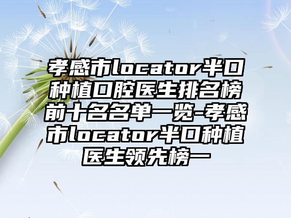 孝感市locator半口种植口腔医生排名榜前十名名单一览-孝感市locator半口种植医生领先榜一