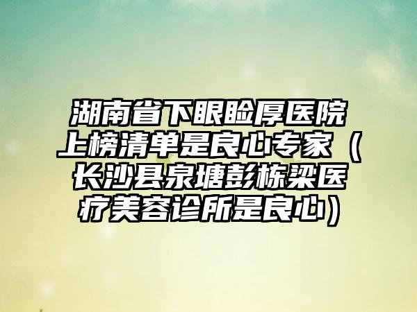 湖南省下眼睑厚医院上榜清单是良心专家（长沙县泉塘彭栋梁医疗美容诊所是良心）