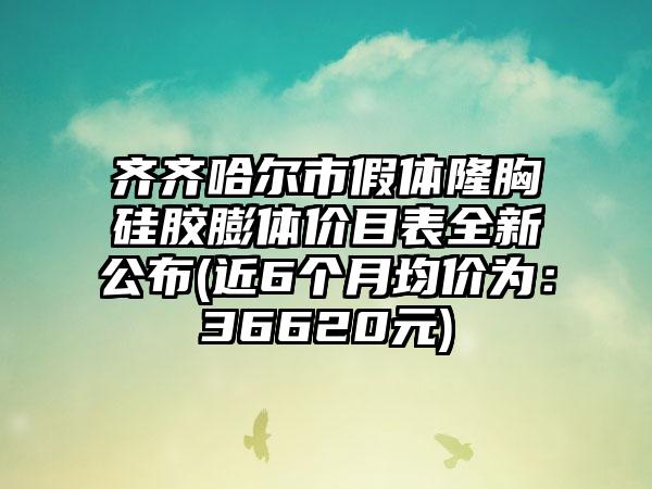 齐齐哈尔市假体隆胸硅胶膨体价目表全新公布(近6个月均价为：36620元)