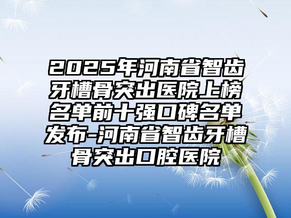 2025年河南省智齿牙槽骨突出医院上榜名单前十强口碑名单发布-河南省智齿牙槽骨突出口腔医院