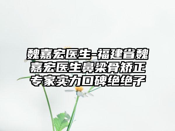 魏嘉宏医生-福建省魏嘉宏医生鼻梁骨矫正专家实力口碑绝绝子