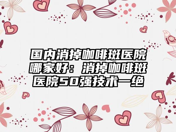 国内消掉咖啡斑医院哪家好：消掉咖啡斑医院50强技术一绝