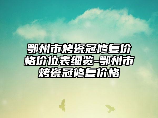 鄂州市烤瓷冠修复价格价位表细览-鄂州市烤瓷冠修复价格