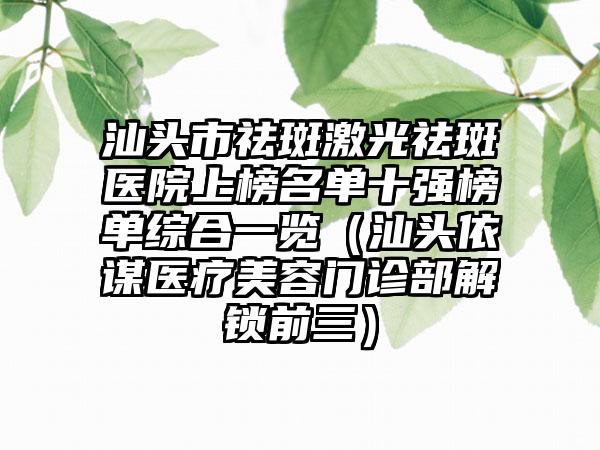 汕头市祛斑激光祛斑医院上榜名单十强榜单综合一览（汕头依谋医疗美容门诊部解锁前三）