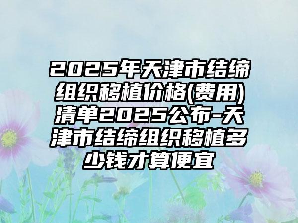 2025年天津市结缔组织移植价格(费用)清单2025公布-天津市结缔组织移植多少钱才算便宜