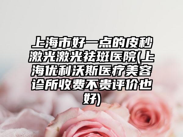 上海市好一点的皮秒激光激光祛斑医院(上海优利沃斯医疗美容诊所收费不贵评价也好)