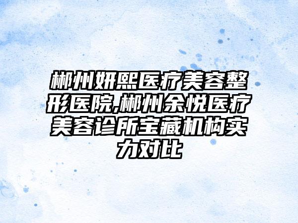 郴州妍熙医疗美容整形医院,郴州余悦医疗美容诊所宝藏机构实力对比