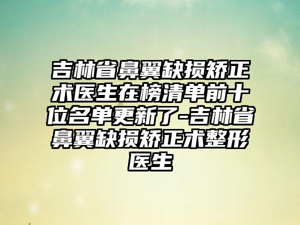 吉林省鼻翼缺损矫正术医生在榜清单前十位名单更新了-吉林省鼻翼缺损矫正术整形医生