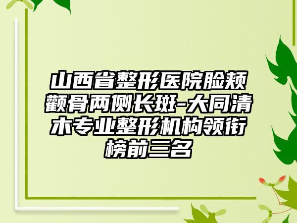 山西省整形医院脸颊颧骨两侧长斑-大同清木专业整形机构领衔榜前三名