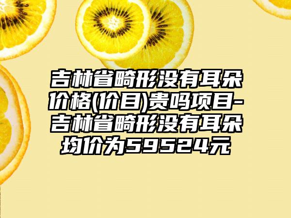 吉林省畸形没有耳朵价格(价目)贵吗项目-吉林省畸形没有耳朵均价为59524元