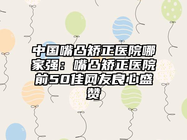 中国嘴凸矫正医院哪家强：嘴凸矫正医院前50佳网友良心盛赞