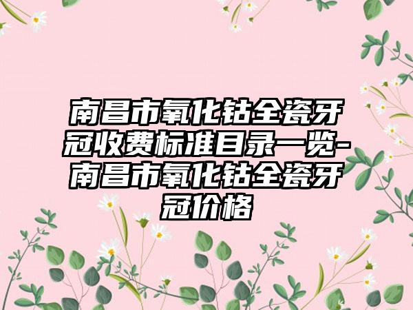 南昌市氧化钴全瓷牙冠收费标准目录一览-南昌市氧化钴全瓷牙冠价格