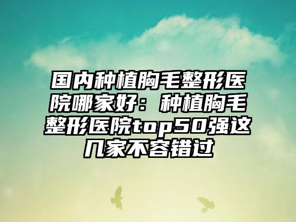 国内种植胸毛整形医院哪家好：种植胸毛整形医院top50强这几家不容错过