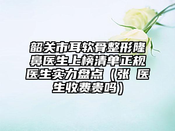 韶关市耳软骨整形隆鼻医生上榜清单正规医生实力盘点（张玥医生收费贵吗）