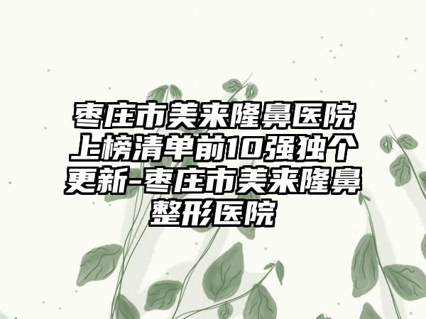 枣庄市美来隆鼻医院上榜清单前10强独个更新-枣庄市美来隆鼻整形医院